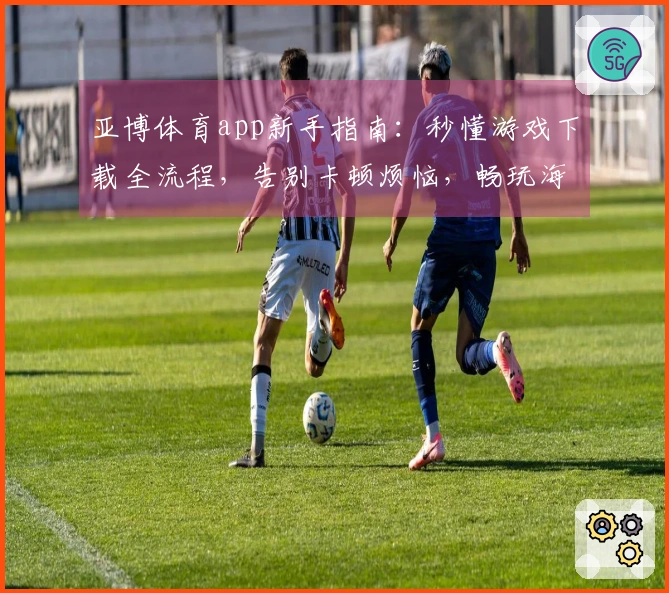 亚博体育app新手指南：秒懂游戏下载全流程，告别卡顿烦恼，畅玩海量大作！